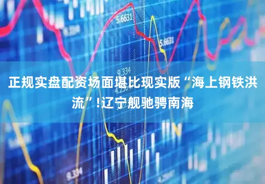 正规实盘配资场面堪比现实版“海上钢铁洪流”!辽宁舰驰骋南海