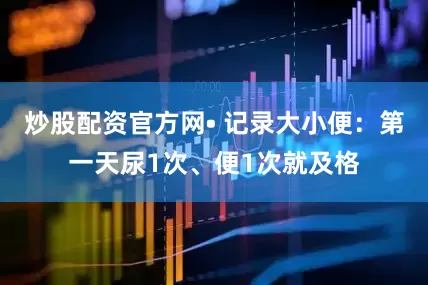 炒股配资官方网• 记录大小便：第一天尿1次、便1次就及格