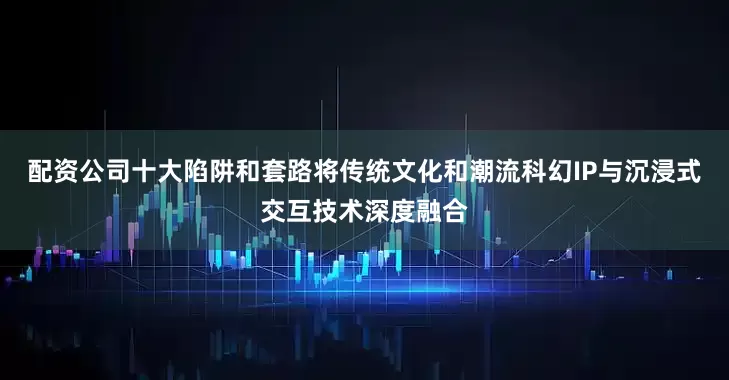 配资公司十大陷阱和套路将传统文化和潮流科幻IP与沉浸式交互技术深度融合